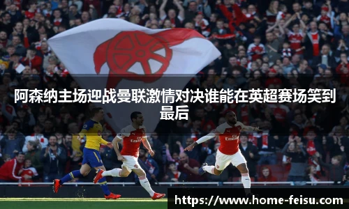 阿森纳主场迎战曼联激情对决谁能在英超赛场笑到最后