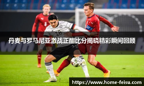 丹麦与罗马尼亚激战正酣比分揭晓精彩瞬间回顾